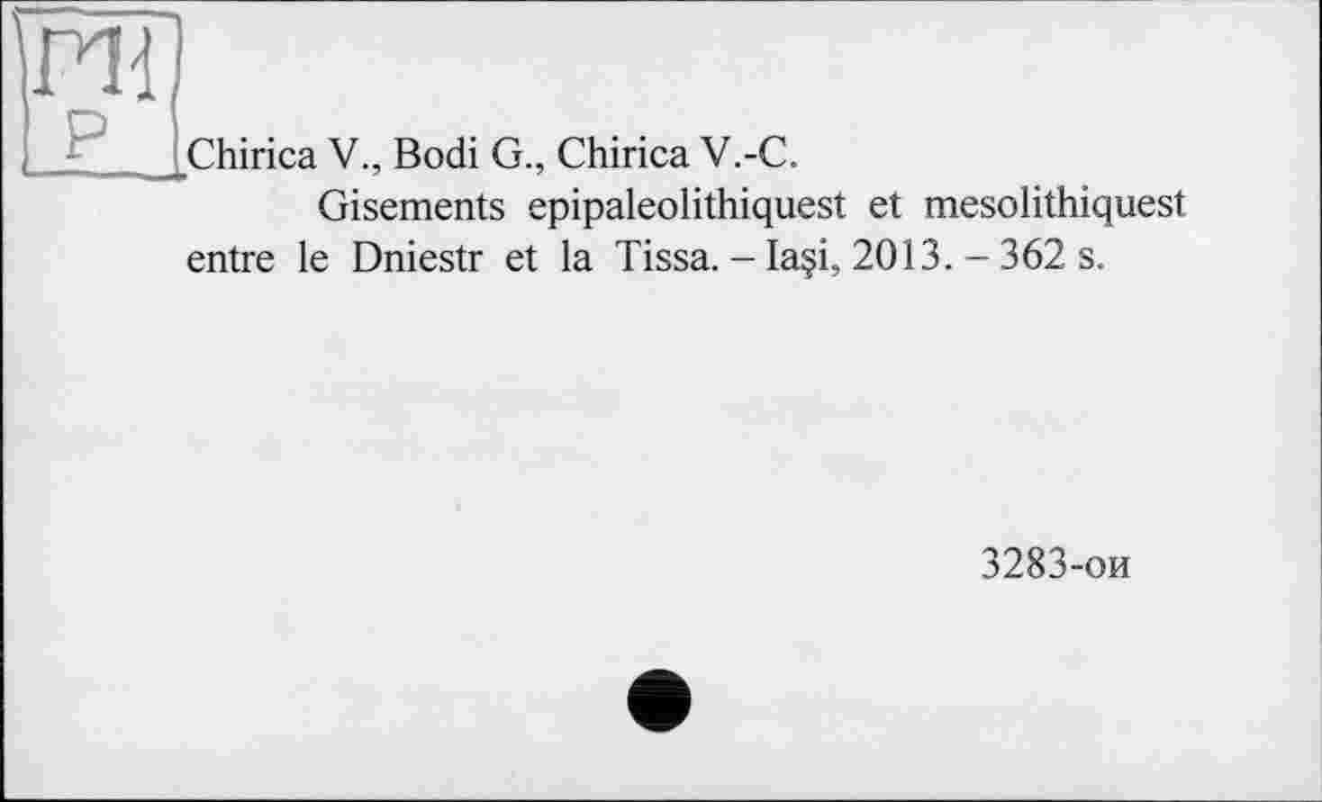 ﻿ГН
P
Chirica V., Bodi G., Chirica V.-C.
Gisements epipaleolithiquest et mesolithiquest
entre le Dniestr et la Tissa.— Ia§i, 2013.-362 s.
3283-ои